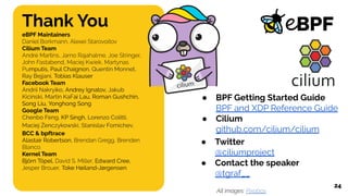 Thank You
eBPF Maintainers
Daniel Borkmann, Alexei Starovoitov
Cilium Team
André Martins, Jarno Rajahalme, Joe Stringer,
John Fastabend, Maciej Kwiek, Martynas
Pumputis, Paul Chaignon, Quentin Monnet,
Ray Bejjani, Tobias Klauser
Facebook Team
Andrii Nakryiko, Andrey Ignatov, Jakub
Kicinski, Martin KaFai Lau, Roman Gushchin,
Song Liu, Yonghong Song
Google Team
Chenbo Feng, KP Singh, Lorenzo Colitti,
Maciej Żenczykowski, Stanislav Fomichev,
BCC & bpftrace
Alastair Robertson, Brendan Gregg, Brenden
Blanco
Kernel Team
Björn Töpel, David S. Miller, Edward Cree,
Jesper Brouer, Toke Høiland-Jørgensen
24
● BPF Getting Started Guide
BPF and XDP Reference Guide
● Cilium
github.com/cilium/cilium
● Twitter
@ciliumproject
● Contact the speaker
@tgraf__
All images: Pixabay
 
