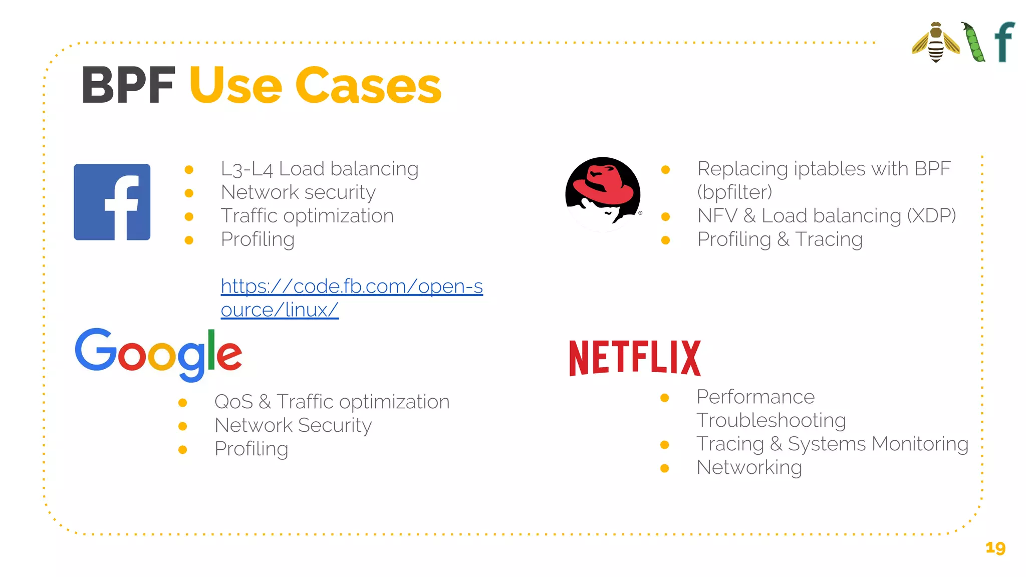 BPF Use Cases
● L3-L4 Load balancing
● Network security
● Traffic optimization
● Profiling
https://code.fb.com/open-s
ource/linux/
● QoS & Traffic optimization
● Network Security
● Profiling
● Replacing iptables with BPF
(bpfilter)
● NFV & Load balancing (XDP)
● Profiling & Tracing
● Performance
Troubleshooting
● Tracing & Systems Monitoring
● Networking
19
 