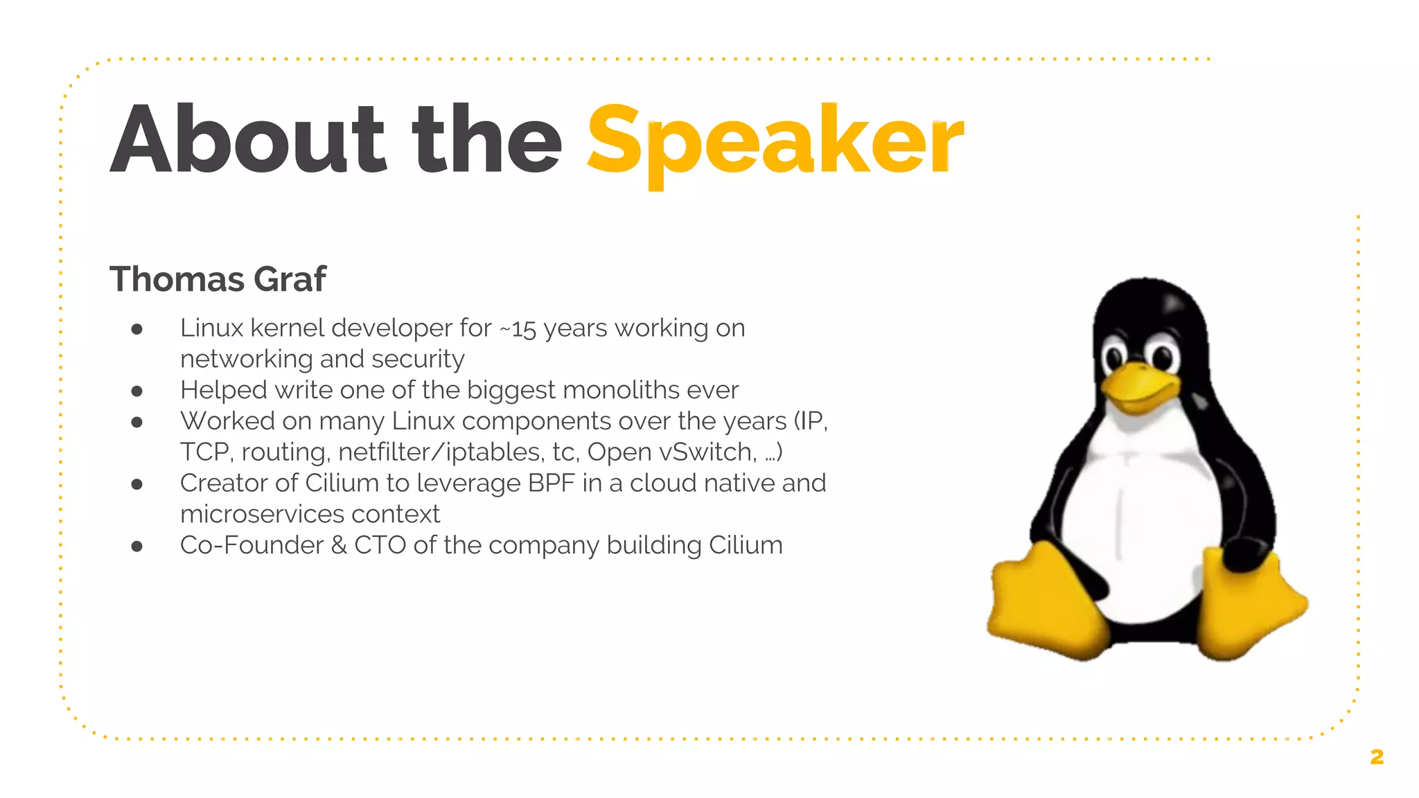 About the Speaker
Thomas Graf
● Linux kernel developer for ~15 years working on
networking and security
● Helped write one of the biggest monoliths ever
● Worked on many Linux components over the years (IP,
TCP, routing, netfilter/iptables, tc, Open vSwitch, …)
● Creator of Cilium to leverage BPF in a cloud native and
microservices context
● Co-Founder & CTO of the company building Cilium
2
 