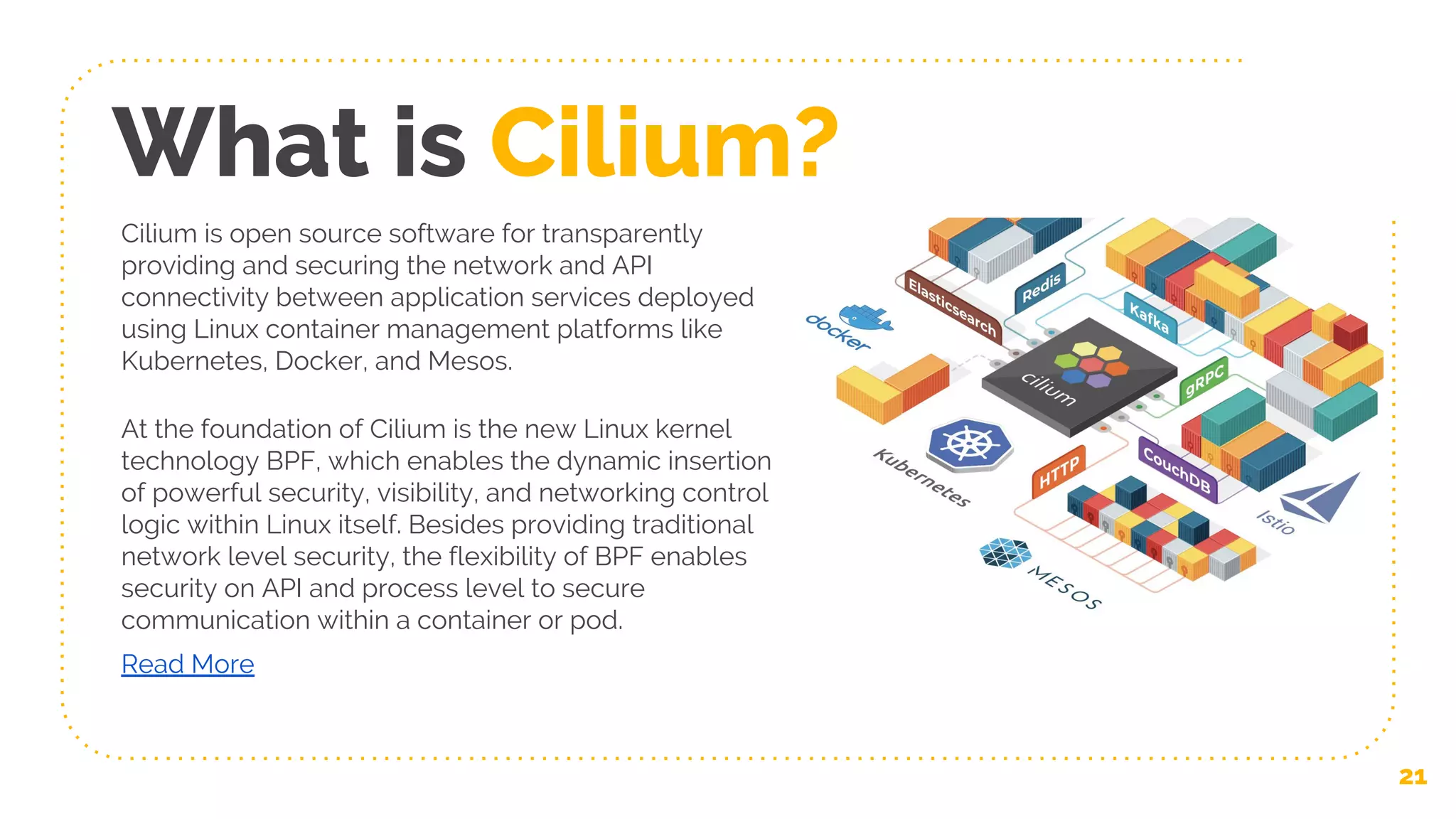 What is Cilium?
At the foundation of Cilium is the new Linux kernel
technology BPF, which enables the dynamic insertion
of powerful security, visibility, and networking control
logic within Linux itself. Besides providing traditional
network level security, the flexibility of BPF enables
security on API and process level to secure
communication within a container or pod.
Read More
Cilium is open source software for transparently
providing and securing the network and API
connectivity between application services deployed
using Linux container management platforms like
Kubernetes, Docker, and Mesos.
21
 