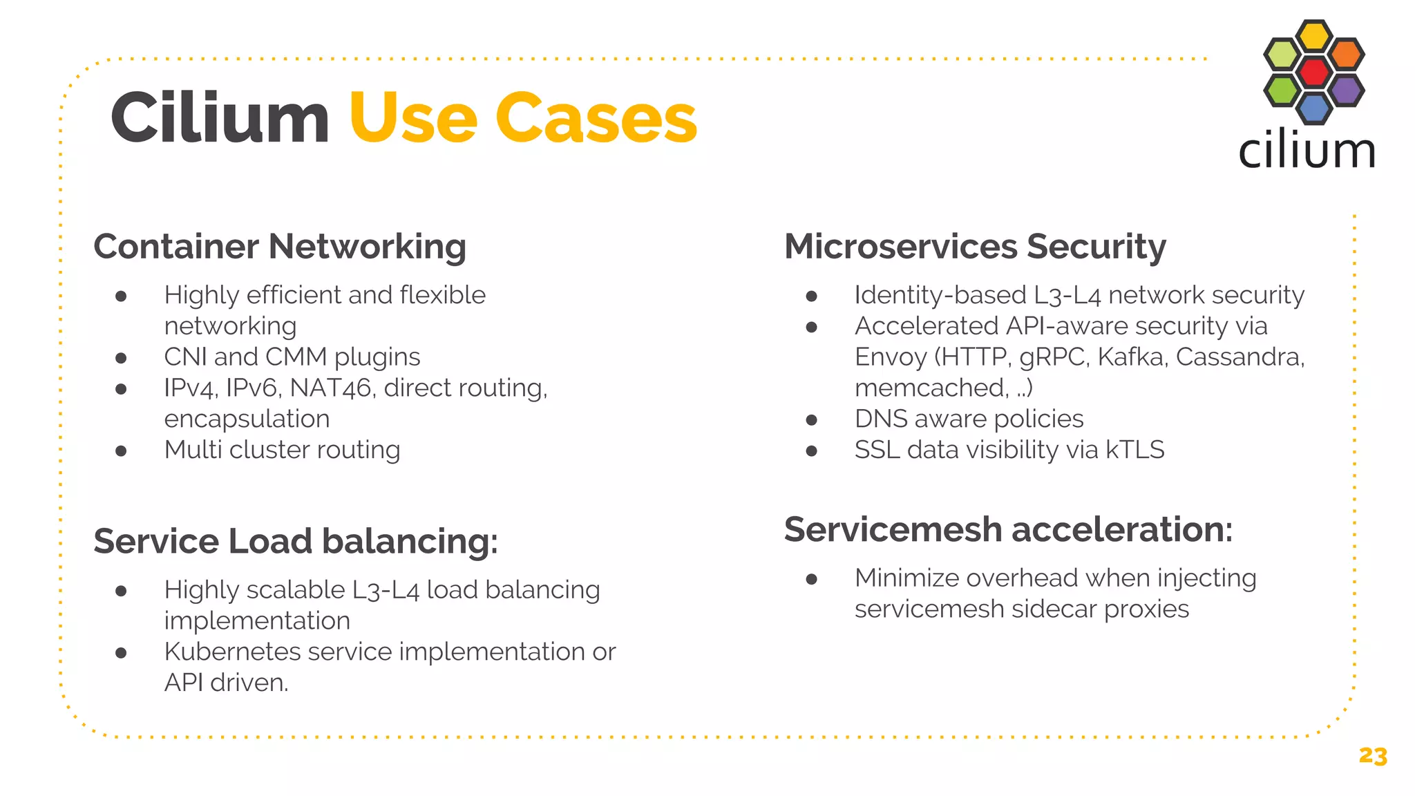 Cilium Use Cases
23
Container Networking
● Highly efficient and flexible
networking
● CNI and CMM plugins
● IPv4, IPv6, NAT46, direct routing,
encapsulation
● Multi cluster routing
Service Load balancing:
● Highly scalable L3-L4 load balancing
implementation
● Kubernetes service implementation or
API driven.
Microservices Security
● Identity-based L3-L4 network security
● Accelerated API-aware security via
Envoy (HTTP, gRPC, Kafka, Cassandra,
memcached, ..)
● DNS aware policies
● SSL data visibility via kTLS
Servicemesh acceleration:
● Minimize overhead when injecting
servicemesh sidecar proxies
 