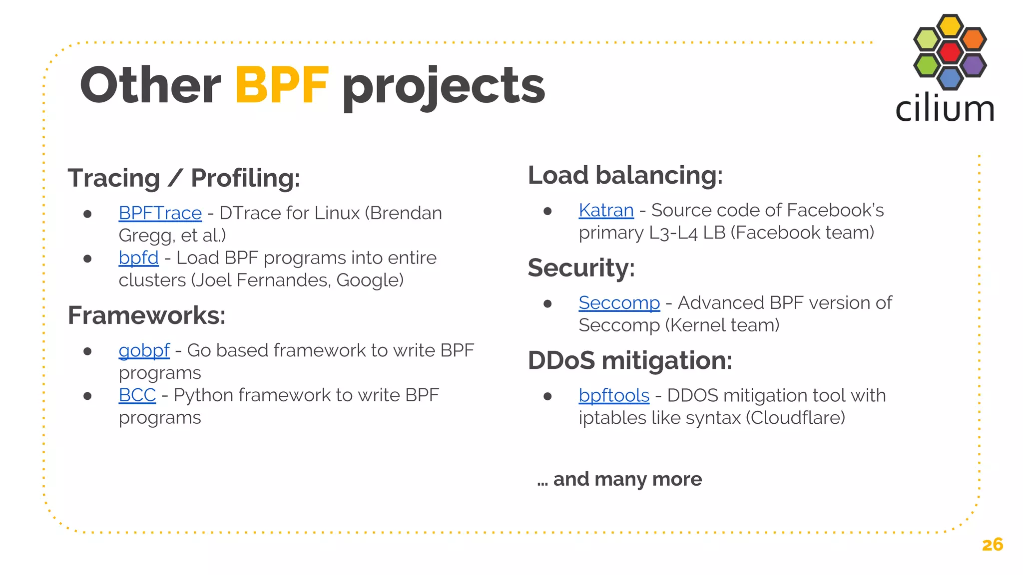 Other BPF projects
26
Tracing / Profiling:
● BPFTrace - DTrace for Linux (Brendan
Gregg, et al.)
● bpfd - Load BPF programs into entire
clusters (Joel Fernandes, Google)
Frameworks:
● gobpf - Go based framework to write BPF
programs
● BCC - Python framework to write BPF
programs
Load balancing:
● Katran - Source code of Facebook’s
primary L3-L4 LB (Facebook team)
Security:
● Seccomp - Advanced BPF version of
Seccomp (Kernel team)
DDoS mitigation:
● bpftools - DDOS mitigation tool with
iptables like syntax (Cloudflare)
… and many more
 