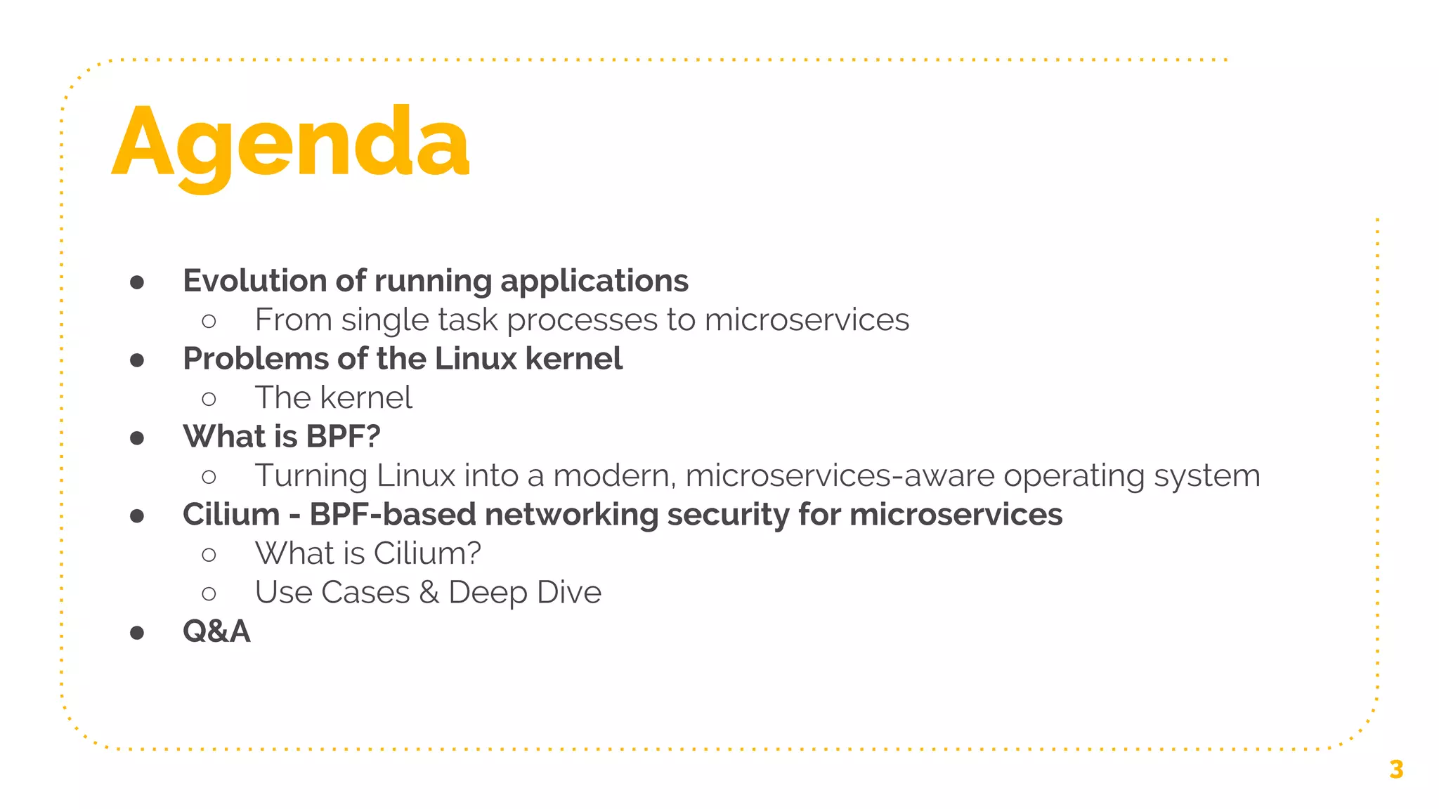 Agenda
● Evolution of running applications
○ From single task processes to microservices
● Problems of the Linux kernel
○ The kernel
● What is BPF?
○ Turning Linux into a modern, microservices-aware operating system
● Cilium - BPF-based networking security for microservices
○ What is Cilium?
○ Use Cases & Deep Dive
● Q&A
3
 