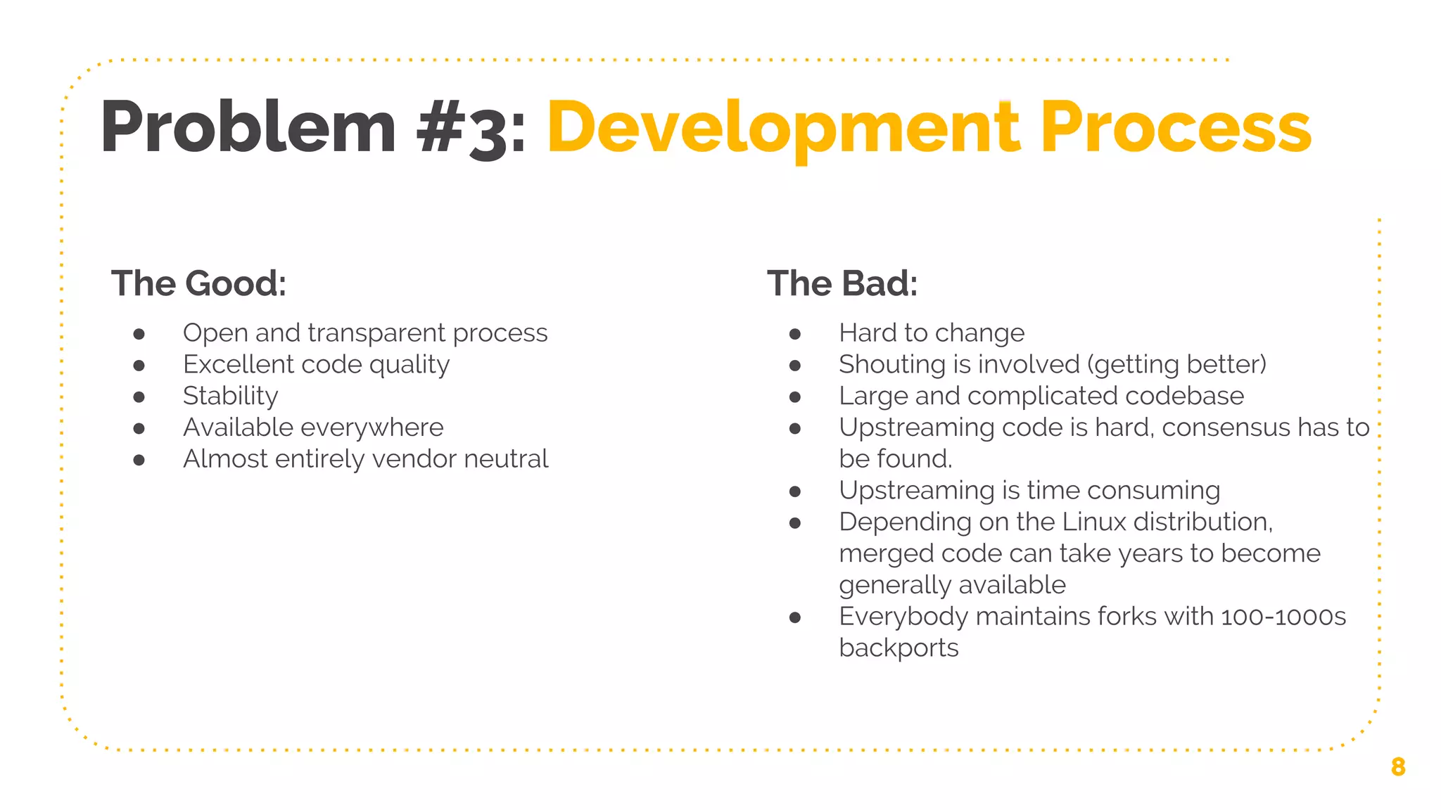 8
Problem #3: Development Process
The Good:
● Open and transparent process
● Excellent code quality
● Stability
● Available everywhere
● Almost entirely vendor neutral
The Bad:
● Hard to change
● Shouting is involved (getting better)
● Large and complicated codebase
● Upstreaming code is hard, consensus has to
be found.
● Upstreaming is time consuming
● Depending on the Linux distribution,
merged code can take years to become
generally available
● Everybody maintains forks with 100-1000s
backports
 