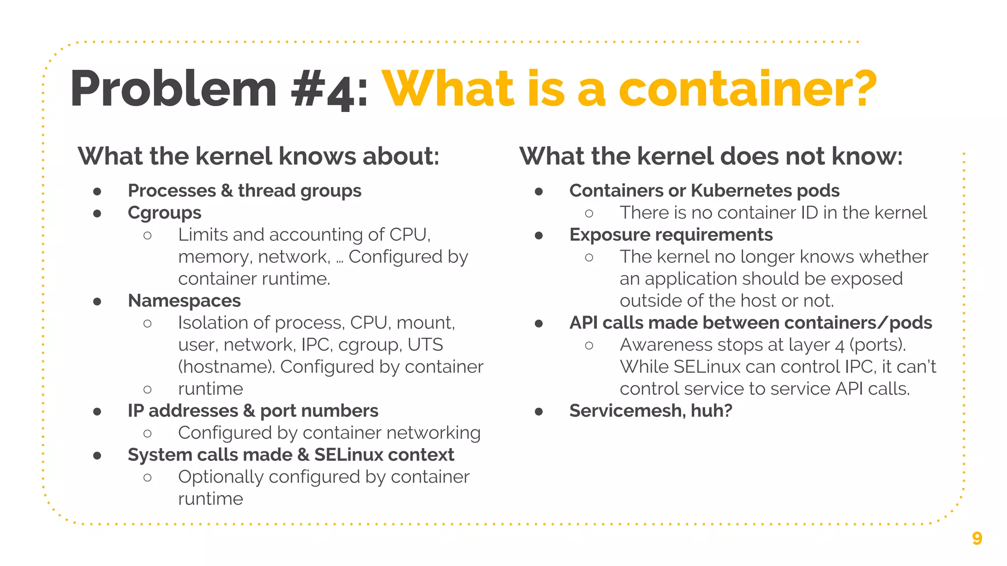 9
Problem #4: What is a container?
What the kernel knows about:
● Processes & thread groups
● Cgroups
○ Limits and accounting of CPU,
memory, network, … Configured by
container runtime.
● Namespaces
○ Isolation of process, CPU, mount,
user, network, IPC, cgroup, UTS
(hostname). Configured by container
○ runtime
● IP addresses & port numbers
○ Configured by container networking
● System calls made & SELinux context
○ Optionally configured by container
runtime
What the kernel does not know:
● Containers or Kubernetes pods
○ There is no container ID in the kernel
● Exposure requirements
○ The kernel no longer knows whether
an application should be exposed
outside of the host or not.
● API calls made between containers/pods
○ Awareness stops at layer 4 (ports).
While SELinux can control IPC, it can’t
control service to service API calls.
● Servicemesh, huh?
 