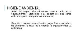 HIGIENE AMBIENTAL
Antes do preparo dos alimentos: lavar e sanitizar os
equipamentos, utensílios e as superfícies que serão
utilizadas para manipular os alimentos;
Durante o preparo das refeições: jogar fora os resíduos
de alimentos e lavar os utensílios e equipamentos já
utilizados;
 