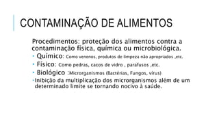CONTAMINAÇÃO DE ALIMENTOS
Procedimentos: proteção dos alimentos contra a
contaminação física, química ou microbiológica.
 Químico: Como venenos, produtos de limpeza não apropriados ,etc.
 Físico: Como pedras, cacos de vidro , parafusos ,etc.
 Biológico :Microrganismos (Bactérias, Fungos, vírus)
 Inibição da multiplicação dos microrganismos além de um
determinado limite se tornando nocivo à saúde.
 