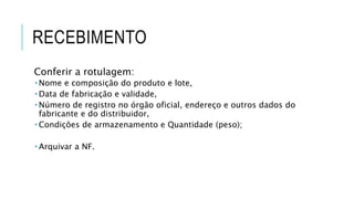 RECEBIMENTO
Conferir a rotulagem:
 Nome e composição do produto e lote,
 Data de fabricação e validade,
 Número de registro no órgão oficial, endereço e outros dados do
fabricante e do distribuidor,
 Condições de armazenamento e Quantidade (peso);
 Arquivar a NF.
 