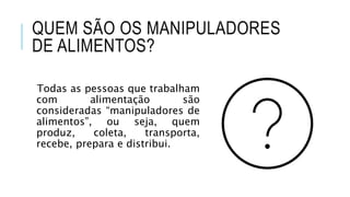 QUEM SÃO OS MANIPULADORES
DE ALIMENTOS?
Todas as pessoas que trabalham
com alimentação são
consideradas “manipuladores de
alimentos”, ou seja, quem
produz, coleta, transporta,
recebe, prepara e distribui.
 