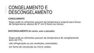 CONGELAMENTO E
DESCONGELAMENTO
CONGELAMENTO
Etapa onde os alimentos passam da temperatura original para faixas
de temperaturas abaixo de 0º em 6 horas ou menos.
DESCONGELAMENTO de carnes, aves e pescados:
Etapa onde os alimentos passam da temperatura de congelamento
para até 4ºC,
sob refrigeração ou em condições controladas.
em forno de convecção ou micro-ondas.
 