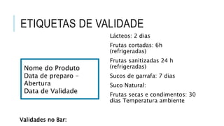 ETIQUETAS DE VALIDADE
Validades no Bar:
Lácteos: 2 dias
Frutas cortadas: 6h
(refrigeradas)
Frutas sanitizadas 24 h
(refrigeradas)
Sucos de garrafa: 7 dias
Suco Natural:
Frutas secas e condimentos: 30
dias Temperatura ambiente
Nome do Produto
Data de preparo -
Abertura
Data de Validade
 