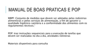 MANUAL DE BOAS PRATICAS E POP
MBPF: Conjunto de medidas que devem ser adotadas pelas indústrias
alimentícias e pelos serviços de alimentação, a fim de garantir a
qualidade higiênico-sanitária e a conformidade dos alimentos com os
regulamentos técnicos.”
POP: traz instruções sequenciais para a execução de tarefas que
devem ser realizadas no dia a dia, atividades rotineiras
Materiais disponíveis para consulta
 