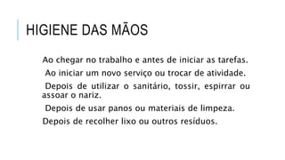 HIGIENE DAS MÃOS
Ao chegar no trabalho e antes de iniciar as tarefas.
Ao iniciar um novo serviço ou trocar de atividade.
Depois de utilizar o sanitário, tossir, espirrar ou
assoar o nariz.
Depois de usar panos ou materiais de limpeza.
Depois de recolher lixo ou outros resíduos.
 