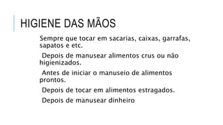 HIGIENE DAS MÃOS
Sempre que tocar em sacarias, caixas, garrafas,
sapatos e etc.
Depois de manusear alimentos crus ou não
higienizados.
Antes de iniciar o manuseio de alimentos
prontos.
Depois de tocar em alimentos estragados.
Depois de manusear dinheiro
 