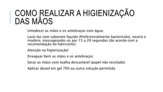COMO REALIZAR A HIGIENIZAÇÃO
DAS MÃOS
Umedecer as mãos e os antebraços com água;
Lavá-las com sabonete líquido (Preferencialmente bactericida), neutro e
inodoro, massageando-as por 15 a 20 segundos (de acordo com a
recomendação do fabricante);
Atenção na higienização!
Enxaguar bem as mãos e os antebraços;
Secar as mãos com toalha descartável (papel não reciclado)
Aplicar álcool em gel 70% ou outra solução permitida
 