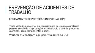 PREVENÇÃO DE ACIDENTES DE
TRABALHO
EQUIPAMENTO DE PROTEÇÃO INDIVIDUAL (EPI)
Todo vestuário, material ou equipamento destinado a proteger
pessoa envolvida na produção, manipulação e uso de produtos
químicos, seus componentes e afins.
Verificar as condições equipamento antes do uso
 
