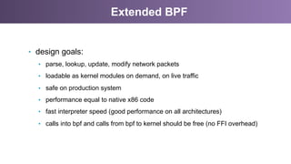 Extended BPF
•  design goals:
•  parse, lookup, update, modify network packets
•  loadable as kernel modules on demand, on live traffic
•  safe on production system
•  performance equal to native x86 code
•  fast interpreter speed (good performance on all architectures)
•  calls into bpf and calls from bpf to kernel should be free (no FFI overhead)
 