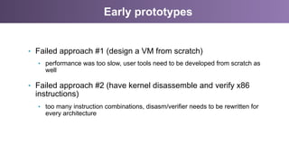 Early prototypes
•  Failed approach #1 (design a VM from scratch)
•  performance was too slow, user tools need to be developed from scratch as
well
•  Failed approach #2 (have kernel disassemble and verify x86
instructions)
•  too many instruction combinations, disasm/verifier needs to be rewritten for
every architecture
 