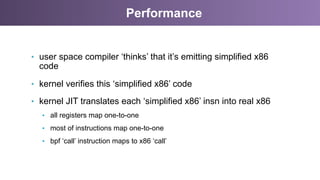 Performance
•  user space compiler ‘thinks’ that it’s emitting simplified x86
code
•  kernel verifies this ‘simplified x86’ code
•  kernel JIT translates each ‘simplified x86’ insn into real x86
•  all registers map one-to-one
•  most of instructions map one-to-one
•  bpf ‘call’ instruction maps to x86 ‘call’
 
