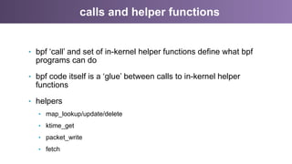calls and helper functions
•  bpf ‘call’ and set of in-kernel helper functions define what bpf
programs can do
•  bpf code itself is a ‘glue’ between calls to in-kernel helper
functions
•  helpers
•  map_lookup/update/delete
•  ktime_get
•  packet_write
•  fetch
 