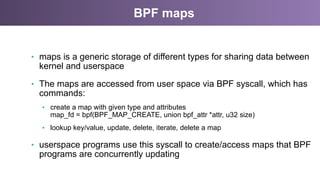 BPF maps
•  maps is a generic storage of different types for sharing data between
kernel and userspace
•  The maps are accessed from user space via BPF syscall, which has
commands:
•  create a map with given type and attributes
map_fd = bpf(BPF_MAP_CREATE, union bpf_attr *attr, u32 size)
•  lookup key/value, update, delete, iterate, delete a map
•  userspace programs use this syscall to create/access maps that BPF
programs are concurrently updating
 