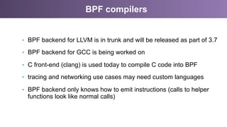 BPF compilers
•  BPF backend for LLVM is in trunk and will be released as part of 3.7
•  BPF backend for GCC is being worked on
•  C front-end (clang) is used today to compile C code into BPF
•  tracing and networking use cases may need custom languages
•  BPF backend only knows how to emit instructions (calls to helper
functions look like normal calls)
 