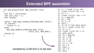 Extended BPF assembler
0: r1 = *(u64 *)(r1 +8) 
1: *(u64 *)(r10 -8) = r1 
2: r1 = 1 
3: *(u64 *)(r10 -16) = r1 
4: r1 = map_fd 
6: r2 = r10 
7: r2 += -8 
8: call 1 
9: if r0 == 0x0 goto pc+4 
10: r1 = *(u64 *)(r0 +0) 
11: r1 += 1 
12: *(u64 *)(r0 +0) = r1 
13: goto pc+8 
14: r1 = map_fd 
16: r2 = r10 
17: r2 += -8 
18: r3 = r10 
19: r3 += -16 
20: r4 = 0 
21: call 2 
22: r0 = 0 
23: exit"
int bpf_prog(struct bpf_context *ctx) 
{ 
u64 loc = ctx->arg2; 
u64 init_val = 1; 
u64 *value; 
 
value = bpf_map_lookup_elem(&my_map, &loc); 
if (value) 
*value += 1; 
else 
bpf_map_update_elem(&my_map, &loc, 
&init_val, BPF_ANY); 
return 0; 
}"
"
compiled by LLVM from C to bpf asm
 