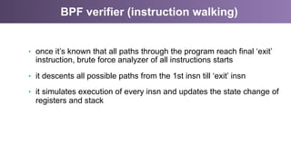 BPF verifier (instruction walking)
•  once it’s known that all paths through the program reach final ‘exit’
instruction, brute force analyzer of all instructions starts
•  it descents all possible paths from the 1st insn till ‘exit’ insn
•  it simulates execution of every insn and updates the state change of
registers and stack
 