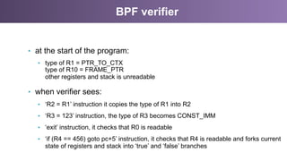 BPF verifier
•  at the start of the program:
•  type of R1 = PTR_TO_CTX
type of R10 = FRAME_PTR
other registers and stack is unreadable
•  when verifier sees:
•  ‘R2 = R1’ instruction it copies the type of R1 into R2
•  ‘R3 = 123’ instruction, the type of R3 becomes CONST_IMM
•  ‘exit’ instruction, it checks that R0 is readable
•  ‘if (R4 == 456) goto pc+5’ instruction, it checks that R4 is readable and forks current
state of registers and stack into ‘true’ and ‘false’ branches
 