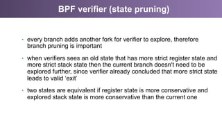 BPF verifier (state pruning)
•  every branch adds another fork for verifier to explore, therefore
branch pruning is important
•  when verifiers sees an old state that has more strict register state and
more strict stack state then the current branch doesn't need to be
explored further, since verifier already concluded that more strict state
leads to valid ‘exit’
•  two states are equivalent if register state is more conservative and
explored stack state is more conservative than the current one
 