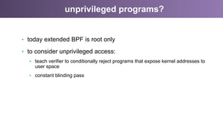 unprivileged programs?
•  today extended BPF is root only
•  to consider unprivileged access:
•  teach verifier to conditionally reject programs that expose kernel addresses to
user space
•  constant blinding pass
 