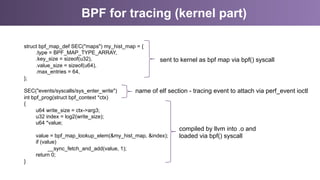 BPF for tracing (kernel part)
struct bpf_map_def SEC("maps") my_hist_map = {
.type = BPF_MAP_TYPE_ARRAY,
.key_size = sizeof(u32),
.value_size = sizeof(u64),
.max_entries = 64,
};
SEC("events/syscalls/sys_enter_write")
int bpf_prog(struct bpf_context *ctx)
{
u64 write_size = ctx->arg3;
u32 index = log2(write_size);
u64 *value;
value = bpf_map_lookup_elem(&my_hist_map, &index);
if (value)
__sync_fetch_and_add(value, 1);
return 0;
}
sent to kernel as bpf map via bpf() syscall
compiled by llvm into .o and
loaded via bpf() syscall
name of elf section - tracing event to attach via perf_event ioctl
 