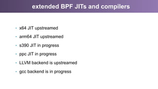 extended BPF JITs and compilers
•  x64 JIT upstreamed
•  arm64 JIT upstreamed
•  s390 JIT in progress
•  ppc JIT in progress
•  LLVM backend is upstreamed
•  gcc backend is in progress
 