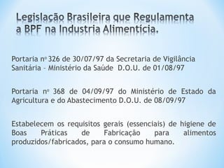  
Portaria no
326 de 30/07/97 da Secretaria de Vigilância
Sanitária – Ministério da Saúde D.O.U. de 01/08/97
Portaria no
368 de 04/09/97 do Ministério de Estado da
Agricultura e do Abastecimento D.O.U. de 08/09/97
Estabelecem os requisitos gerais (essenciais) de higiene de
Boas Práticas de Fabricação para alimentos
produzidos/fabricados, para o consumo humano.
 