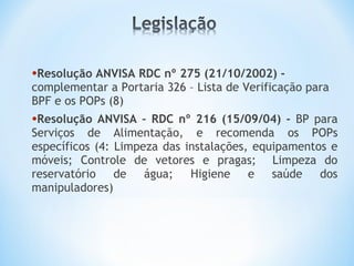 •Resolução ANVISA RDC nº 275 (21/10/2002) -
complementar a Portaria 326 – Lista de Verificação para
BPF e os POPs (8)
•Resolução ANVISA – RDC nº 216 (15/09/04) - BP para
Serviços de Alimentação, e recomenda os POPs
específicos (4: Limpeza das instalações, equipamentos e
móveis; Controle de vetores e pragas; Limpeza do
reservatório de água; Higiene e saúde dos
manipuladores)
 