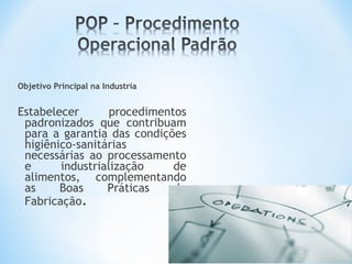 Objetivo Principal na Industria
Estabelecer procedimentos
padronizados que contribuam
para a garantia das condições
higiênico-sanitárias
necessárias ao processamento
e industrialização de
alimentos, complementando
as Boas Práticas de
Fabricação.
 