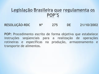 RESOLUÇÃO-RDC Nº 275 DE 21/10/2002
POP: Procedimento escrito de forma objetiva que estabelece
instruções seqüenciais para a realização de operações
rotineiras e específicas na produção, armazenamento e
transporte de alimentos.
 