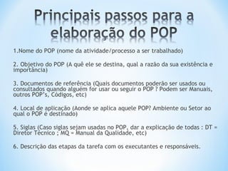1.Nome do POP (nome da atividade/processo a ser trabalhado)
2. Objetivo do POP (A quê ele se destina, qual a razão da sua existência e
importância)
3. Documentos de referência (Quais documentos poderão ser usados ou
consultados quando alguém for usar ou seguir o POP ? Podem ser Manuais,
outros POP’s, Códigos, etc)
4. Local de aplicação (Aonde se aplica aquele POP? Ambiente ou Setor ao
qual o POP é destinado)
5. Siglas (Caso siglas sejam usadas no POP, dar a explicação de todas : DT =
Diretor Técnico ; MQ = Manual da Qualidade, etc)
6. Descrição das etapas da tarefa com os executantes e responsáveis.
 