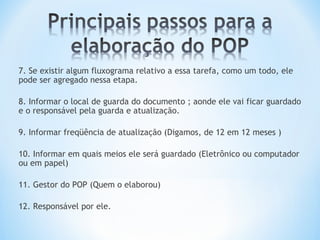 7. Se existir algum fluxograma relativo a essa tarefa, como um todo, ele
pode ser agregado nessa etapa.
8. Informar o local de guarda do documento ; aonde ele vai ficar guardado
e o responsável pela guarda e atualização.
9. Informar freqüência de atualização (Digamos, de 12 em 12 meses )
10. Informar em quais meios ele será guardado (Eletrônico ou computador
ou em papel)
11. Gestor do POP (Quem o elaborou)
12. Responsável por ele.
 