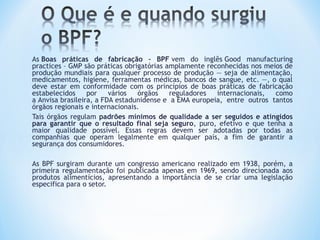 As Boas práticas de fabricação – BPF vem do inglês Good manufacturing
practices – GMP são práticas obrigatórias amplamente reconhecidas nos meios de
produção mundiais para qualquer processo de produção — seja de alimentação,
medicamentos, higiene, ferramentas médicas, bancos de sangue, etc. —, o qual
deve estar em conformidade com os princípios de boas práticas de fabricação
estabelecidos por vários órgãos reguladores internacionais, como
a Anvisa brasileira, a FDA estadunidense e a EMA europeia, entre outros tantos
órgãos regionais e internacionais.
Tais órgãos regulam padrões mínimos de qualidade a ser seguidos e atingidos
para garantir que o resultado final seja seguro, puro, efetivo e que tenha a
maior qualidade possível. Essas regras devem ser adotadas por todas as
companhias que operam legalmente em qualquer país, a fim de garantir a
segurança dos consumidores.
As BPF surgiram durante um congresso americano realizado em 1938, porém, a
primeira regulamentação foi publicada apenas em 1969, sendo direcionada aos
produtos alimentícios, apresentando a importância de se criar uma legislação
especifica para o setor.
 