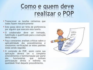• Transcrever as tarefas rotineiras que
todos fazem mecanicamente
• Este passo deve ser feito de preferencia
por alguém que execute esta tarefa.
• O colaborador deve ser treinado,
habilitado e qualificado para a execução
desta etapa
• Faça constantes analises criticas sobre a
aplicabilidade dos procedimentos e
constantes verificações se estes padrões
estão sendo seguidos
• O conteúdo do POP, assim como sua
aplicação deverá ter o completo
entendimento e familiarização por parte
dos funcionários que tenham
participação direta e indireta na
qualidade final daquele procedimento.
 