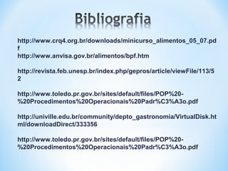 http://www.crq4.org.br/downloads/minicurso_alimentos_05_07.pd
f
http://www.anvisa.gov.br/alimentos/bpf.htm
http://revista.feb.unesp.br/index.php/gepros/article/viewFile/113/5
2
http://www.toledo.pr.gov.br/sites/default/files/POP%20-
%20Procedimentos%20Operacionais%20Padr%C3%A3o.pdf
http://univille.edu.br/community/depto_gastronomia/VirtualDisk.ht
ml/downloadDirect/333356
http://www.toledo.pr.gov.br/sites/default/files/POP%20-
%20Procedimentos%20Operacionais%20Padr%C3%A3o.pdf
 