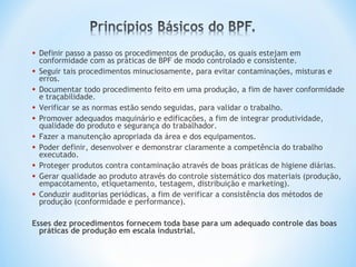 • Definir passo a passo os procedimentos de produção, os quais estejam em
conformidade com as práticas de BPF de modo controlado e consistente.
• Seguir tais procedimentos minuciosamente, para evitar contaminações, misturas e
erros.
• Documentar todo procedimento feito em uma produção, a fim de haver conformidade
e traçabilidade.
• Verificar se as normas estão sendo seguidas, para validar o trabalho.
• Promover adequados maquinário e edificações, a fim de integrar produtividade,
qualidade do produto e segurança do trabalhador.
• Fazer a manutenção apropriada da área e dos equipamentos.
• Poder definir, desenvolver e demonstrar claramente a competência do trabalho
executado.
• Proteger produtos contra contaminação através de boas práticas de higiene diárias.
• Gerar qualidade ao produto através do controle sistemático dos materiais (produção,
empacotamento, etiquetamento, testagem, distribuição e marketing).
• Conduzir auditorias periódicas, a fim de verificar a consistência dos métodos de
produção (conformidade e performance).
Esses dez procedimentos fornecem toda base para um adequado controle das boas
práticas de produção em escala industrial.
 