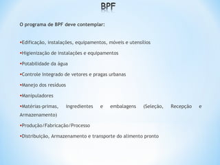 O programa de BPF deve contemplar:
•Edificação, instalações, equipamentos, móveis e utensílios
•Higienização de instalações e equipamentos
•Potabilidade da água
•Controle Integrado de vetores e pragas urbanas
•Manejo dos resíduos
•Manipuladores
•Matérias-primas, ingredientes e embalagens (Seleção, Recepção e
Armazenamento)
•Produção/Fabricação/Processo
•Distribuição, Armazenamento e transporte do alimento pronto
 