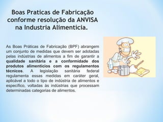 Boas Praticas de Fabricação
conforme resolução da ANVISA
na Industria Alimentícia.
As Boas Práticas de Fabricação (BPF) abrangem
um conjunto de medidas que devem ser adotadas
pelas indústrias de alimentos a fim de garantir a
qualidade sanitária e a conformidade dos
produtos alimentícios com os regulamentos
técnicos. A legislação sanitária federal
regulamenta essas medidas em caráter geral,
aplicável a todo o tipo de indústria de alimentos e
específico, voltadas às indústrias que processam
determinadas categorias de alimentos.
 