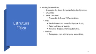 Estrutura
Física
10
• Instalações sanitárias:
• Separadas das áreas de manipulação de alimentos;
• Chuveiros;
• Vasos sanitários:
• Proporção de 1 para 20 funcionários.
• Pias:
• Sabão bactericida ou sabão líquido+ álcool;
• Papel toalha ou ar quente;
• Torneiras de acionamento automático.
• Lixeiras:
• Tampadas e com acionamento automático.
 