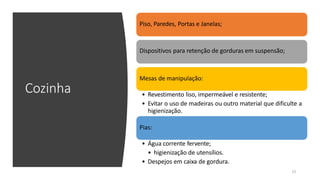Cozinha
Piso, Paredes, Portas e Janelas;
Dispositivos para retenção de gorduras em suspensão;
Mesas de manipulação:
• Revestimento liso, impermeável e resistente;
• Evitar o uso de madeiras ou outro material que dificulte a
higienização.
Pias:
• Água corrente fervente;
• higienização de utensílios.
• Despejos em caixa de gordura.
13
 