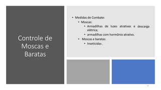 Controle de
Moscas e
Baratas
• Medidas de Combate:
• Moscas:
descarga
• Armadilhas de luzes atrativas e
elétrica;
• armadilhas com hormônio atrativo.
• Moscas e baratas:
• Inseticidas .
17
 