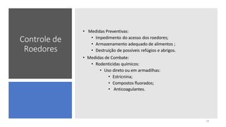 Controle de
Roedores
• Medidas Preventivas:
• Impedimento do acesso dos roedores;
• Armazenamento adequado de alimentos ;
• Destruição de possíveis refúgios e abrigos.
• Medidas de Combate:
• Rodenticidas químicos:
• Uso direto ou em armadilhas:
• Estricnina;
• Compostos fluorados;
• Anticoagulantes.
18
 