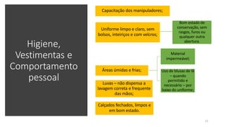 Higiene,
Vestimentas e
Comportamento
pessoal
Capacitação dos manipuladores;
Uniforme limpo e claro, sem
bolsos, inteiriços e com velcros;
Bom estado de
conservação, sem
rasgos, furos ou
qualquer outra
abertura.
Áreas úmidas e frias;
Material
impermeável;
Uso de blusas de lã
– quando
permitido e
necessário – por
baixo do uniforme;
Luvas – não dispensa a
lavagem correta e frequente
das mãos;
23
Calçados fechados, limpos e
em bom estado.
 